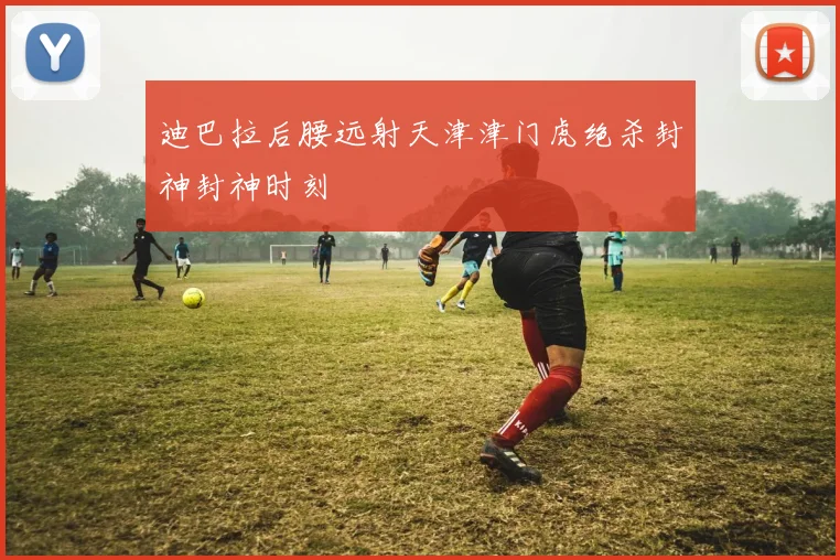 迪巴拉后腰远射天津津门虎绝杀封神封神时刻
