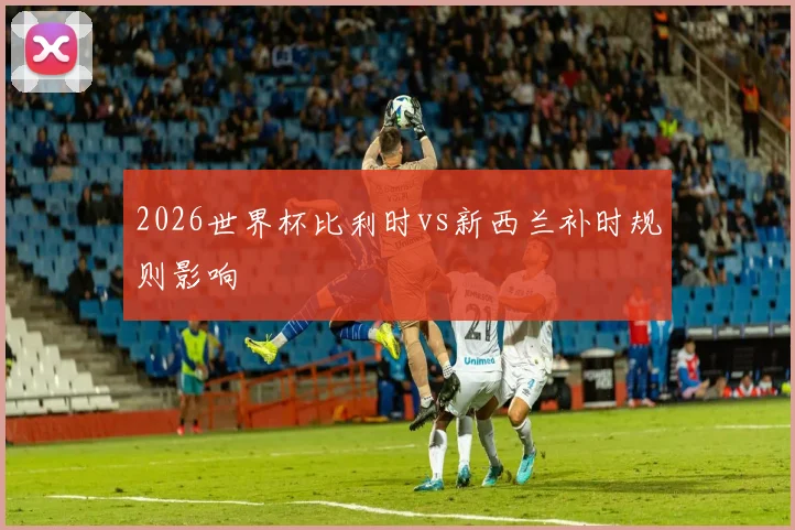 2026世界杯比利时vs新西兰补时规则影响