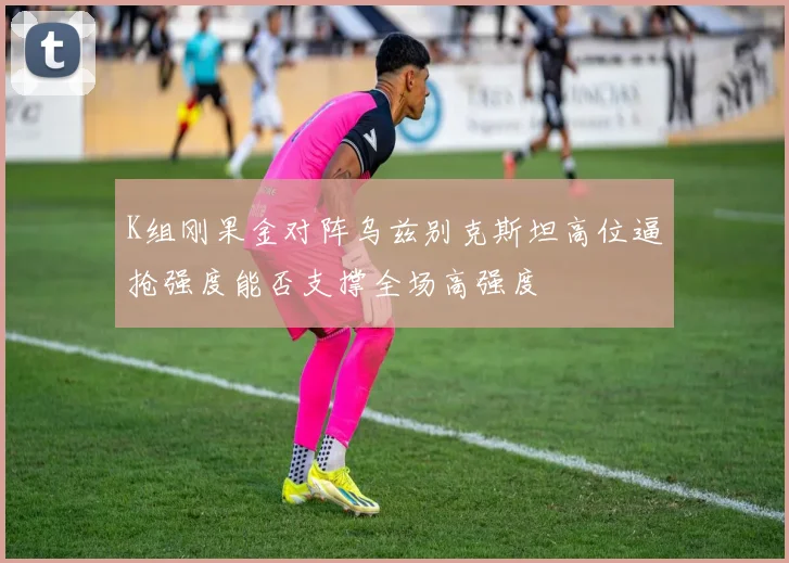 K组刚果金对阵乌兹别克斯坦高位逼抢强度能否支撑全场高强度