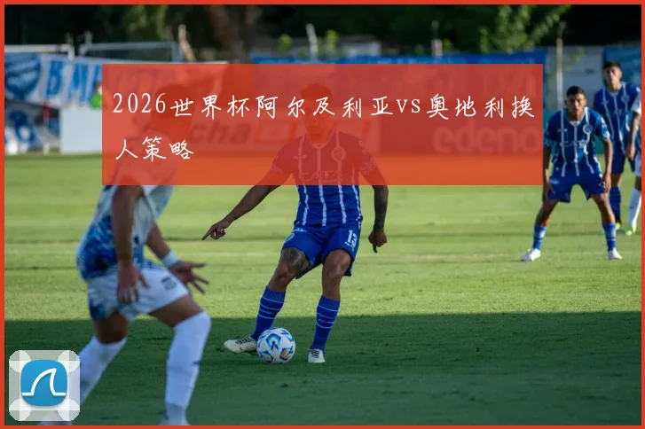 2026世界杯阿尔及利亚vs奥地利换人策略