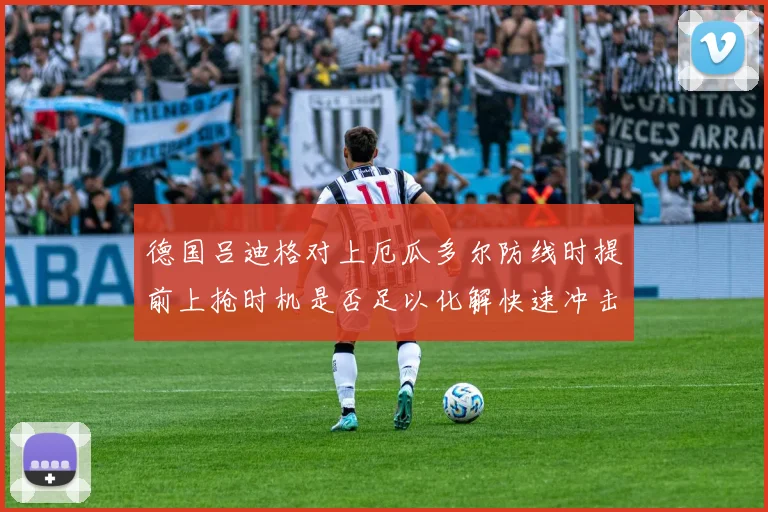 德国吕迪格对上厄瓜多尔防线时提前上抢时机是否足以化解快速冲击