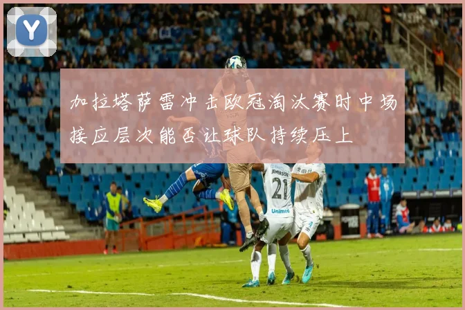 加拉塔萨雷冲击欧冠淘汰赛时中场接应层次能否让球队持续压上