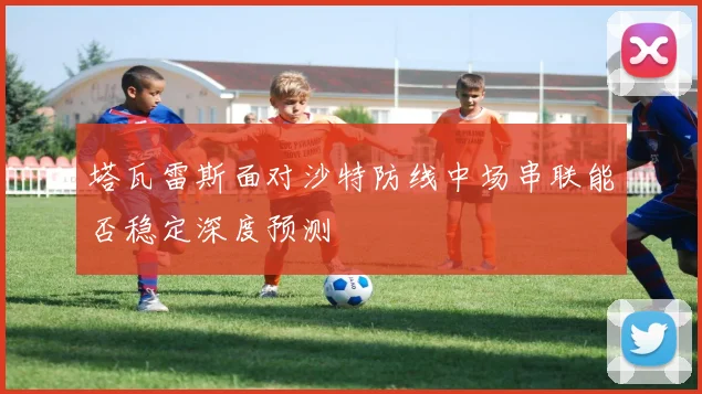 塔瓦雷斯面对沙特防线中场串联能否稳定深度预测