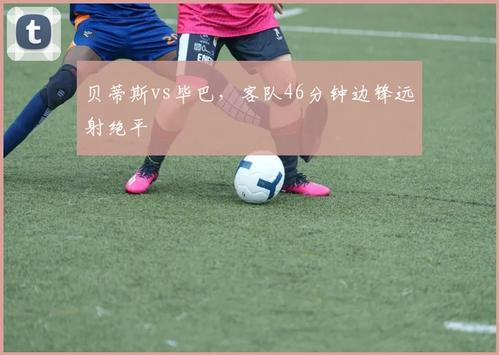 贝蒂斯vs毕巴,客队46分钟边锋远射绝平