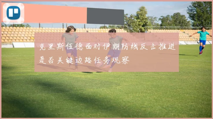 克里斯伍德面对伊朗防线反击推进是否关键边路任务观察