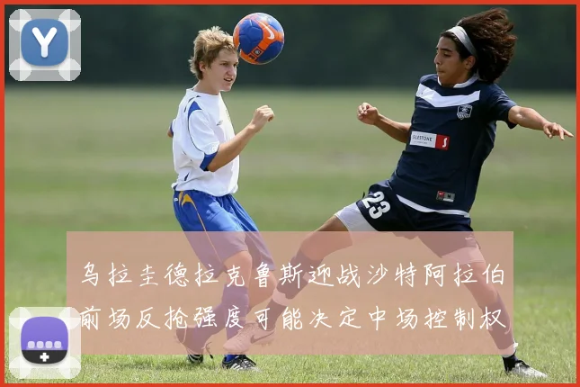 乌拉圭德拉克鲁斯迎战沙特阿拉伯前场反抢强度可能决定中场控制权