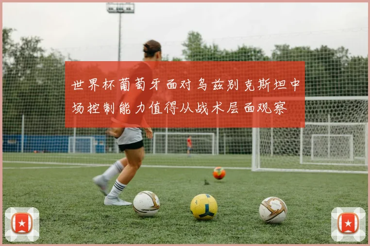 世界杯葡萄牙面对乌兹别克斯坦中场控制能力值得从战术层面观察