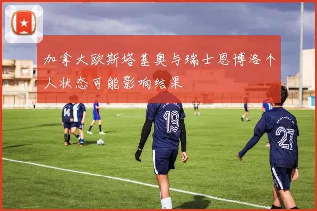 加拿大欧斯塔基奥与瑞士恩博洛个人状态可能影响结果