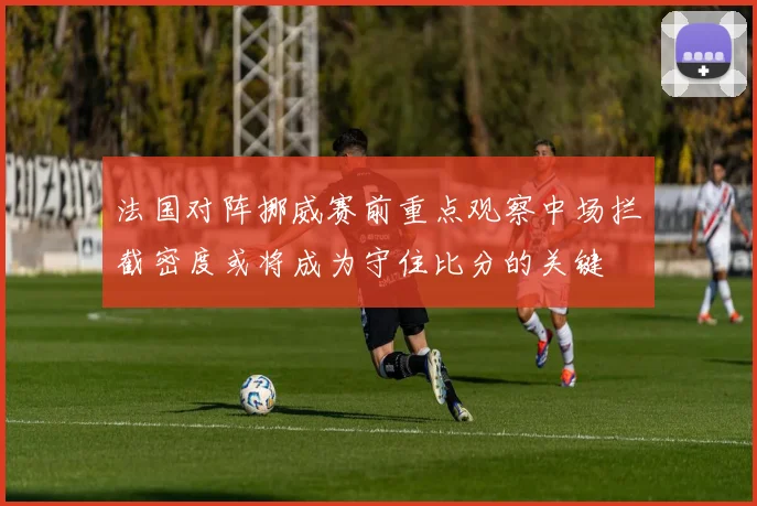 法国对阵挪威赛前重点观察中场拦截密度或将成为守住比分的关键